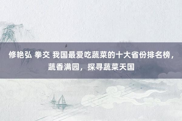 修艳弘 拳交 我国最爱吃蔬菜的十大省份排名榜，蔬香满园，探寻蔬菜天国