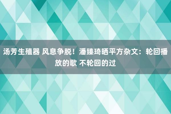 汤芳生殖器 风息争脱！潘臻琦晒平方杂文：轮回播放的歌 不轮回的过