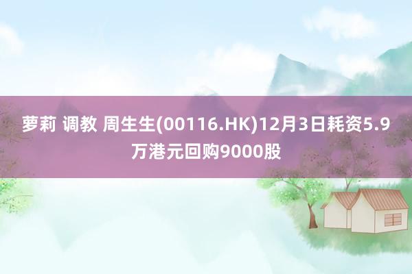 萝莉 调教 周生生(00116.HK)12月3日耗资5.9万港元回购9000股