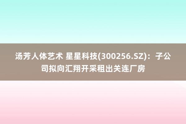 汤芳人体艺术 星星科技(300256.SZ)：子公司拟向汇翔开采租出关连厂房