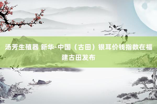 汤芳生殖器 新华-中国（古田）银耳价钱指数在福建古田发布