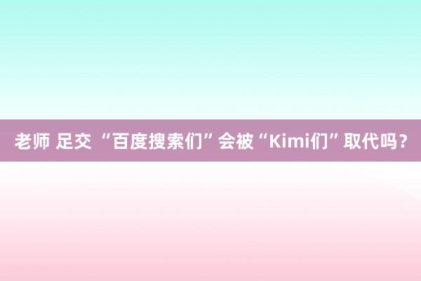 老师 足交 “百度搜索们”会被“Kimi们”取代吗？