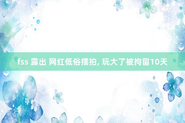 fss 露出 网红低俗摆拍， 玩大了被拘留10天