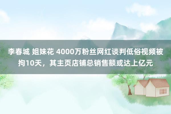 李春城 姐妹花 4000万粉丝网红谈判低俗视频被拘10天，其主页店铺总销售额或达上亿元