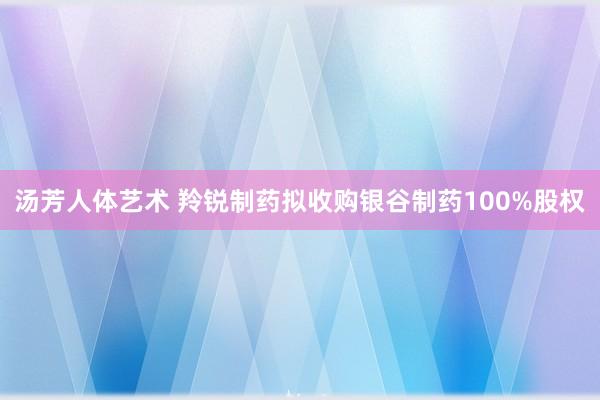 汤芳人体艺术 羚锐制药拟收购银谷制药100%股权