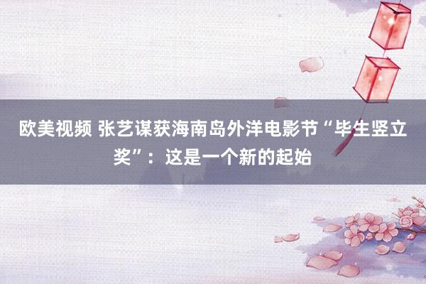 欧美视频 张艺谋获海南岛外洋电影节“毕生竖立奖”：这是一个新的起始