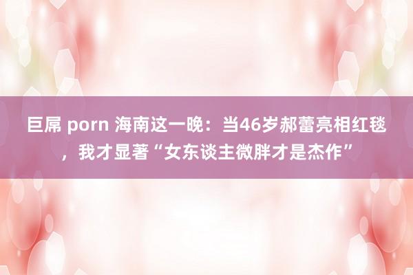 巨屌 porn 海南这一晚：当46岁郝蕾亮相红毯，我才显著“女东谈主微胖才是杰作”