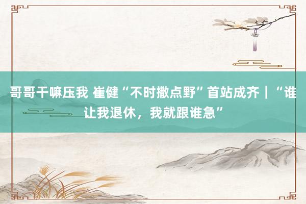 哥哥干嘛压我 崔健“不时撒点野”首站成齐｜“谁让我退休，我就跟谁急”