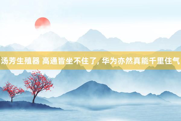 汤芳生殖器 高通皆坐不住了， 华为亦然真能千里住气