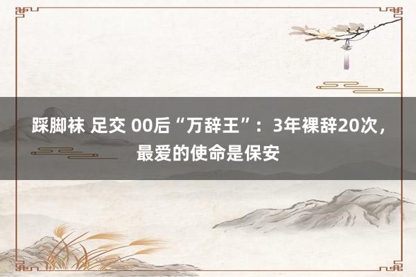 踩脚袜 足交 00后“万辞王”：3年裸辞20次，最爱的使命是保安