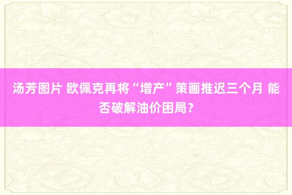 汤芳图片 欧佩克再将“增产”策画推迟三个月 能否破解油价困局？