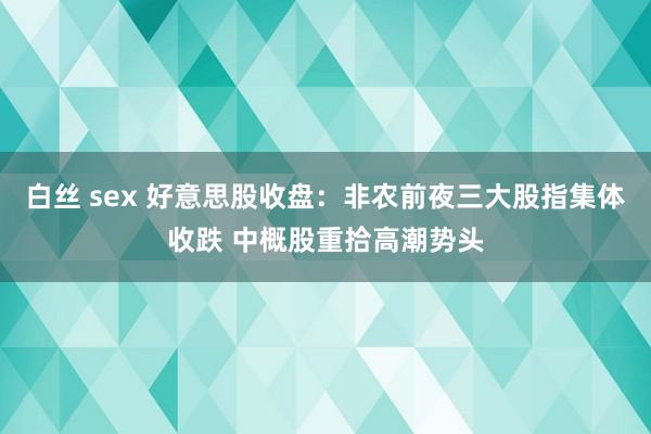 白丝 sex 好意思股收盘：非农前夜三大股指集体收跌 中概股重拾高潮势头