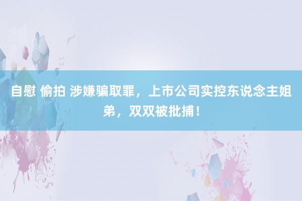 自慰 偷拍 涉嫌骗取罪，上市公司实控东说念主姐弟，双双被批捕！