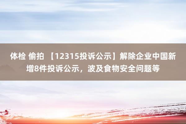 体检 偷拍 【12315投诉公示】解除企业中国新增8件投诉公示，波及食物安全问题等