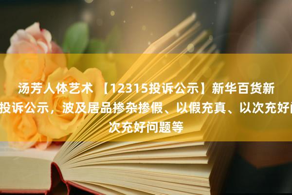 汤芳人体艺术 【12315投诉公示】新华百货新增2件投诉公示，波及居品掺杂掺假、以假充真、以次充好问题等