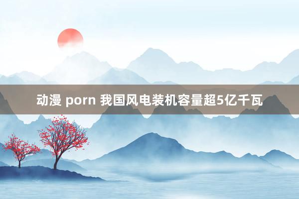 动漫 porn 我国风电装机容量超5亿千瓦