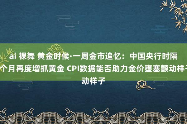 ai 裸舞 黄金时候·一周金市追忆：中国央行时隔6个月再度增抓黄金 CPI数据能否助力金价壅塞颤动样子