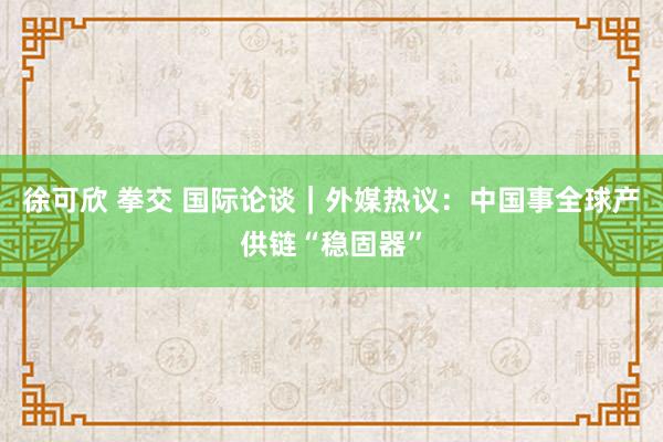 徐可欣 拳交 国际论谈｜外媒热议：中国事全球产供链“稳固器”