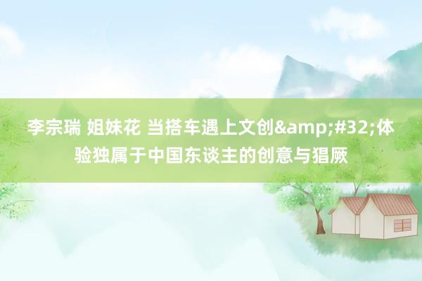 李宗瑞 姐妹花 当搭车遇上文创&#32;体验独属于中国东谈主的创意与猖厥