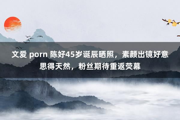 文爱 porn 陈好45岁诞辰晒照，素颜出镜好意思得天然，粉丝期待重返荧幕