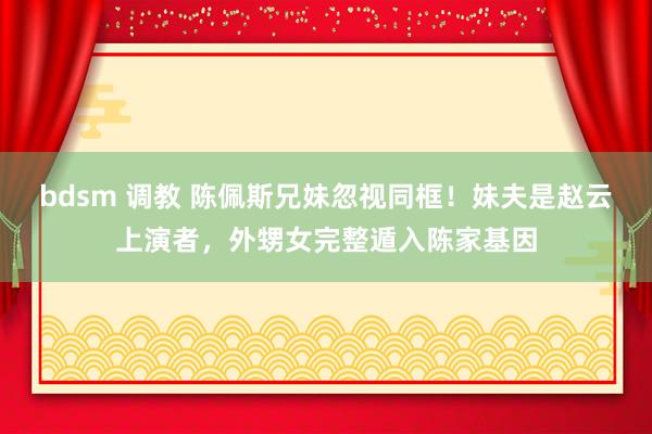 bdsm 调教 陈佩斯兄妹忽视同框！妹夫是赵云上演者，外甥女完整遁入陈家基因