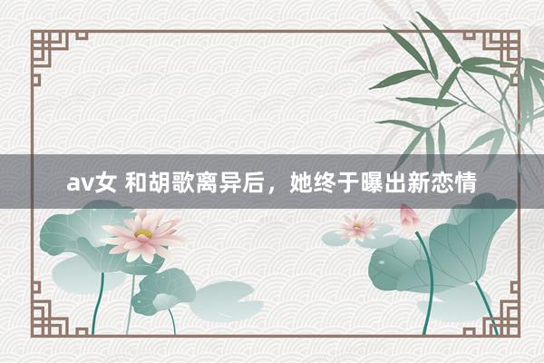 av女 和胡歌离异后，她终于曝出新恋情
