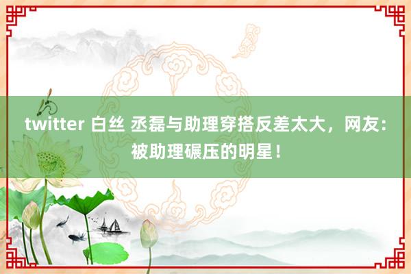 twitter 白丝 丞磊与助理穿搭反差太大，网友：被助理碾压的明星！