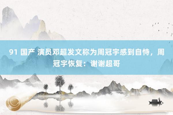 91 国产 演员邓超发文称为周冠宇感到自恃，周冠宇恢复：谢谢超哥