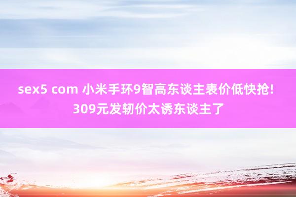 sex5 com 小米手环9智高东谈主表价低快抢! 309元发轫价太诱东谈主了