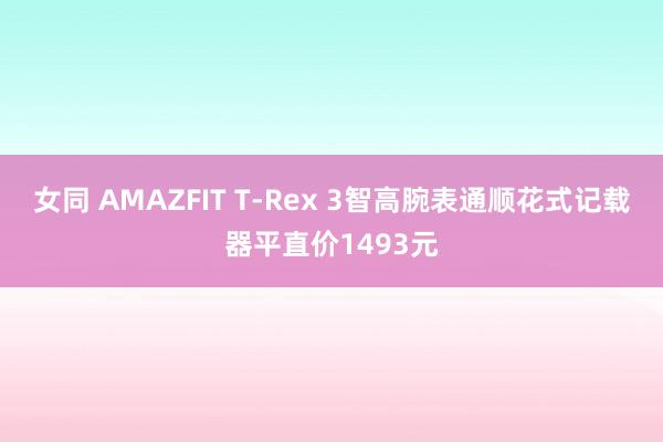 女同 AMAZFIT T-Rex 3智高腕表通顺花式记载器平直价1493元