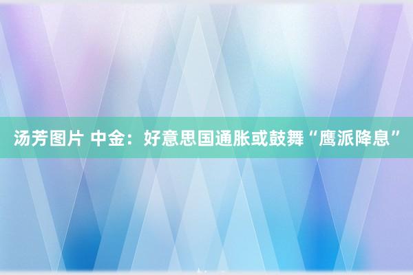 汤芳图片 中金：好意思国通胀或鼓舞“鹰派降息”