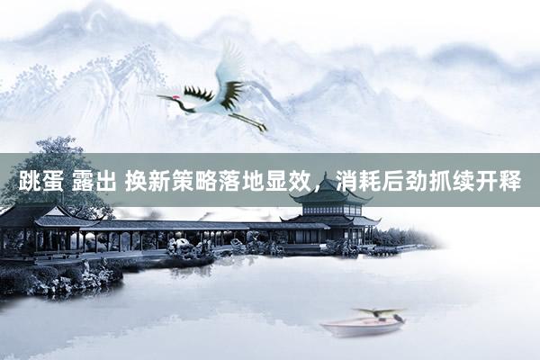 跳蛋 露出 换新策略落地显效，消耗后劲抓续开释