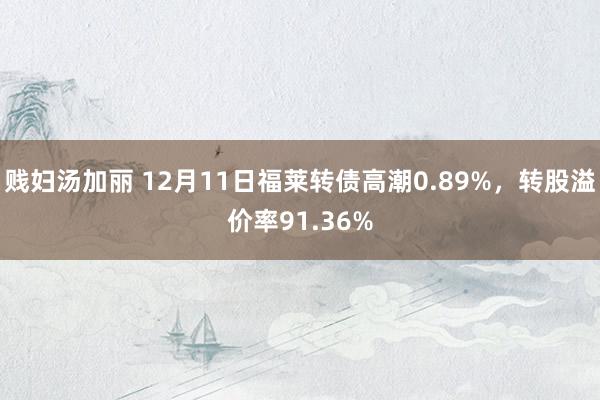 贱妇汤加丽 12月11日福莱转债高潮0.89%，转股溢价率91.36%