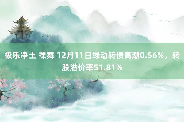 极乐净土 裸舞 12月11日绿动转债高潮0.56%，转股溢价率51.81%