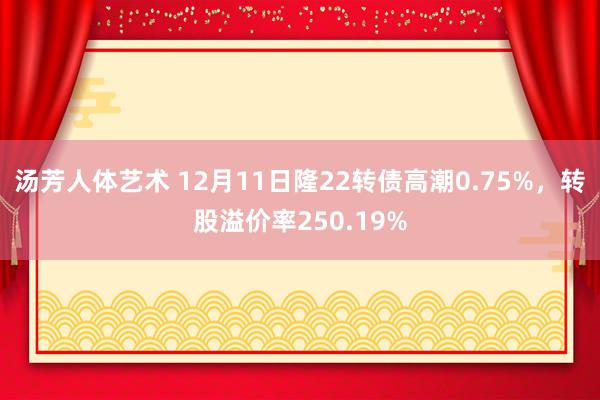 汤芳人体艺术 12月11日隆22转债高潮0.75%，转股溢价率250.19%
