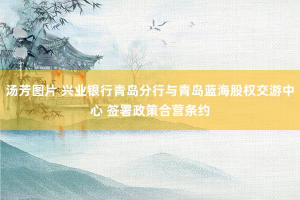 汤芳图片 兴业银行青岛分行与青岛蓝海股权交游中心 签署政策合营条约