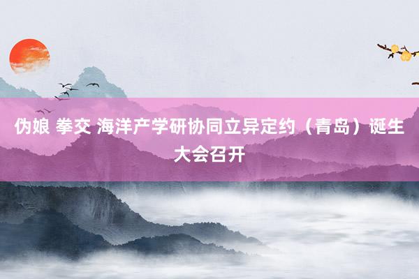 伪娘 拳交 海洋产学研协同立异定约（青岛）诞生大会召开