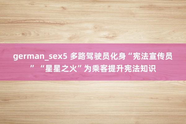german_sex5 多路驾驶员化身“宪法宣传员” “星星之火”为乘客提升宪法知识