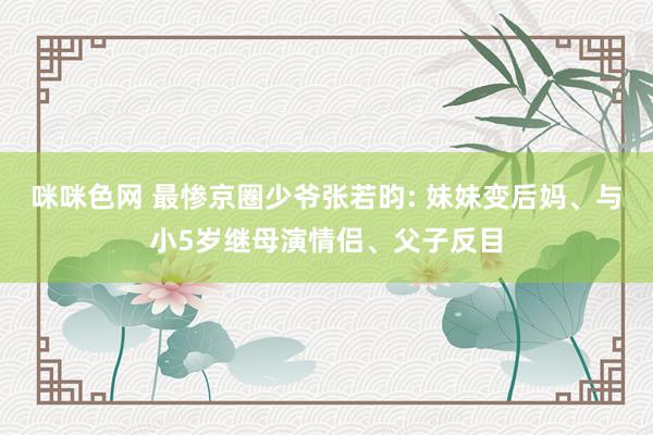 咪咪色网 最惨京圈少爷张若昀: 妹妹变后妈、与小5岁继母演情侣、父子反目