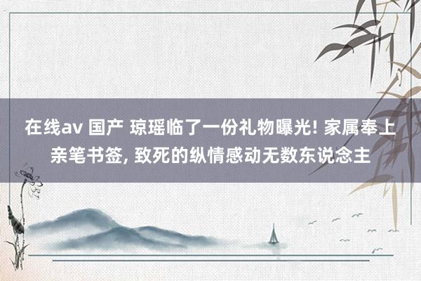 在线av 国产 琼瑶临了一份礼物曝光! 家属奉上亲笔书签， 致死的纵情感动无数东说念主