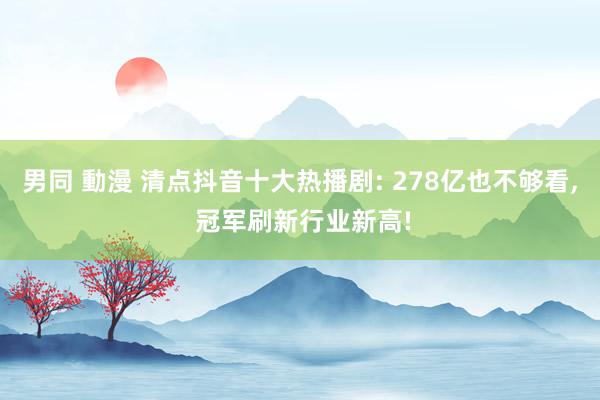 男同 動漫 清点抖音十大热播剧: 278亿也不够看， 冠军刷新行业新高!