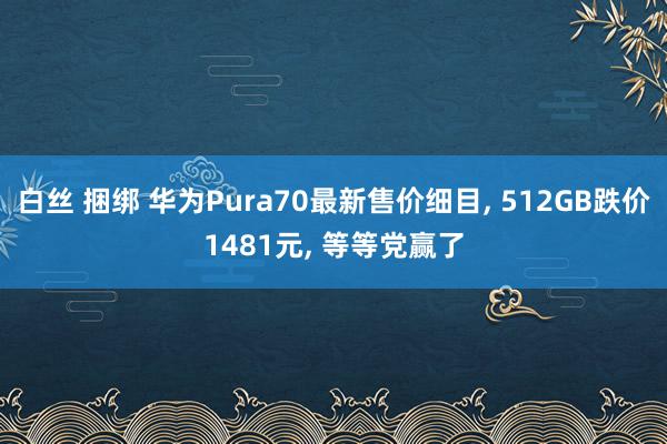 白丝 捆绑 华为Pura70最新售价细目， 512GB跌价1481元， 等等党赢了