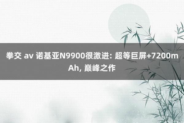 拳交 av 诺基亚N9900很激进: 超等巨屏+7200mAh， 巅峰之作