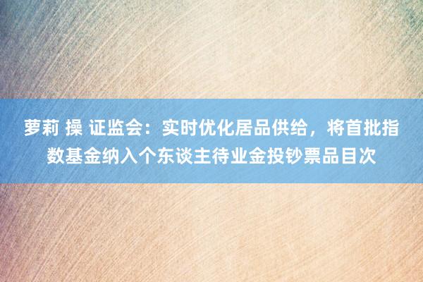 萝莉 操 证监会：实时优化居品供给，将首批指数基金纳入个东谈主待业金投钞票品目次