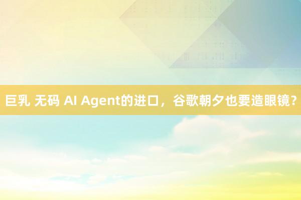 巨乳 无码 AI Agent的进口，谷歌朝夕也要造眼镜？