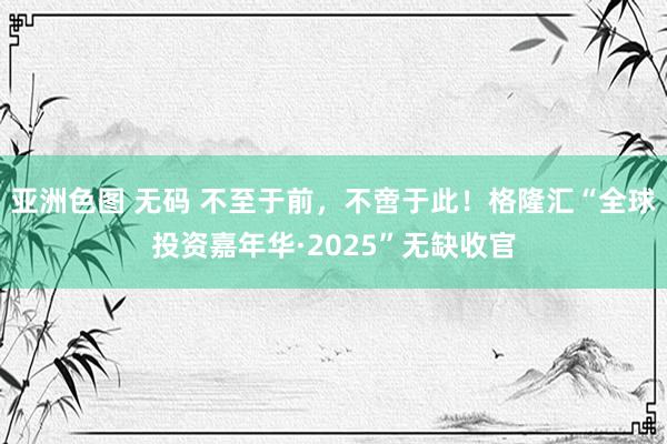 亚洲色图 无码 不至于前，不啻于此！格隆汇“全球投资嘉年华·2025”无缺收官