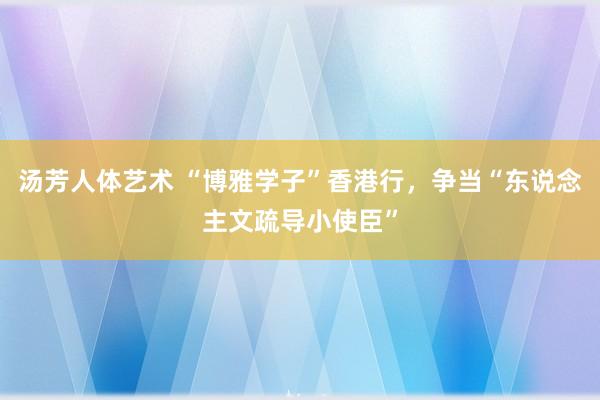 汤芳人体艺术 “博雅学子”香港行，争当“东说念主文疏导小使臣”