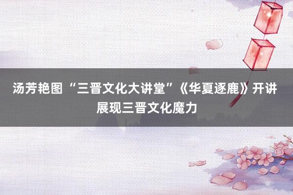 汤芳艳图 “三晋文化大讲堂”《华夏逐鹿》开讲 展现三晋文化魔力