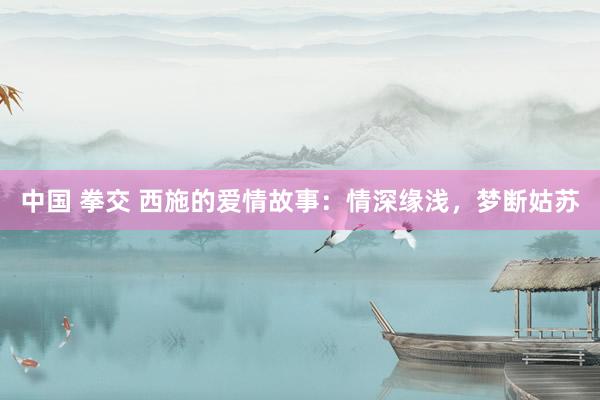 中国 拳交 西施的爱情故事：情深缘浅，梦断姑苏