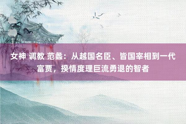 女神 调教 范蠡：从越国名臣、皆国宰相到一代富贾，揆情度理巨流勇退的智者